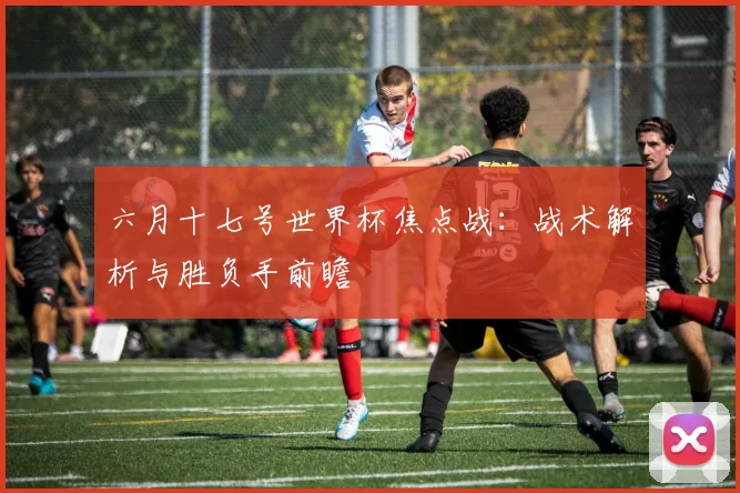 六月十七号世界杯焦点战：战术解析与胜负手前瞻