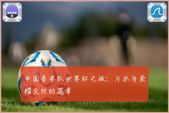 中国香港队世界杯之旅：汗水与荣耀交织的篇章