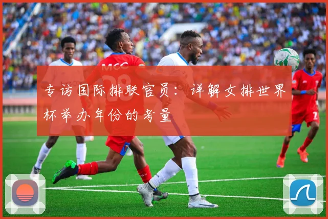 专访国际排联官员：详解女排世界杯举办年份的考量