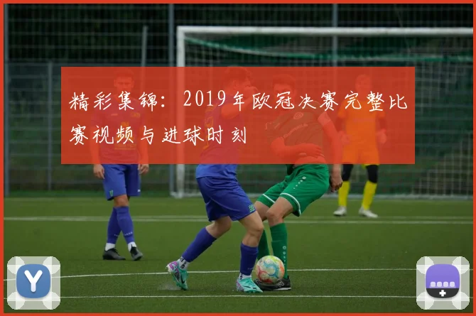 精彩集锦：2019年欧冠决赛完整比赛视频与进球时刻