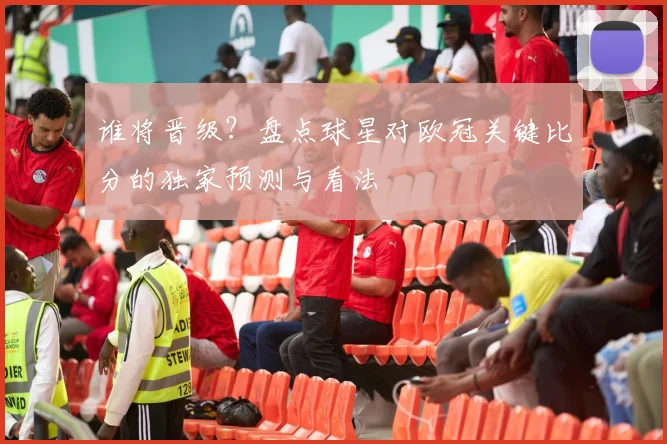 谁将晋级？盘点球星对欧冠关键比分的独家预测与看法