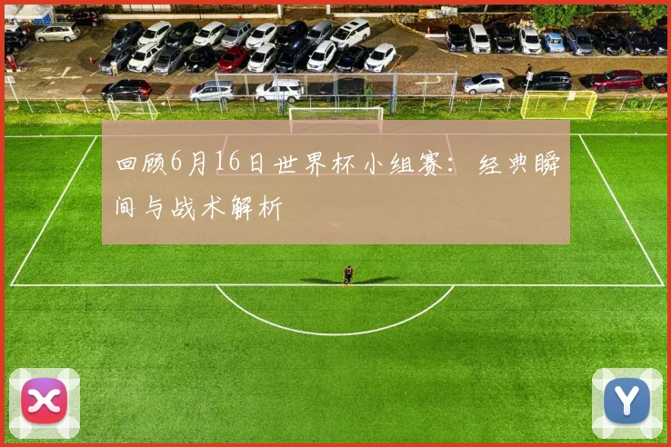 回顾6月16日世界杯小组赛：经典瞬间与战术解析