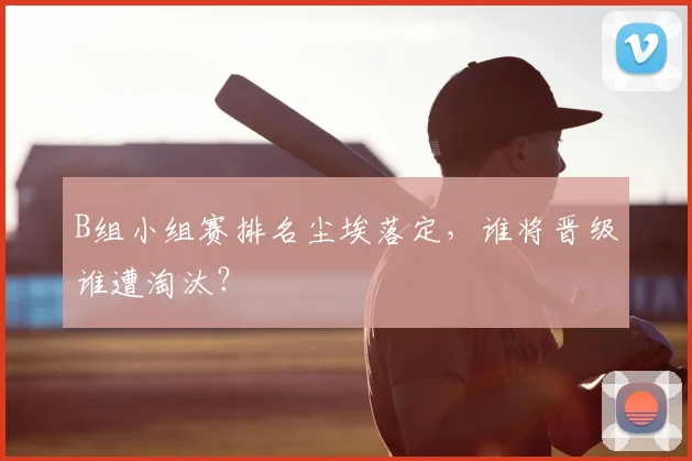 B组小组赛排名尘埃落定,谁将晋级谁遭淘汰?