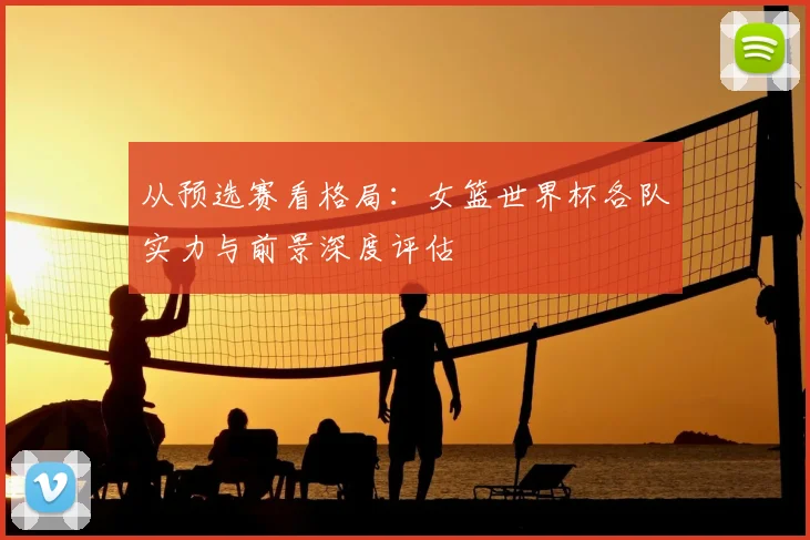 从预选赛看格局：女篮世界杯各队实力与前景深度评估