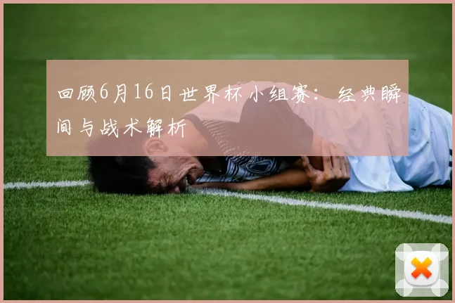 回顾6月16日世界杯小组赛：经典瞬间与战术解析