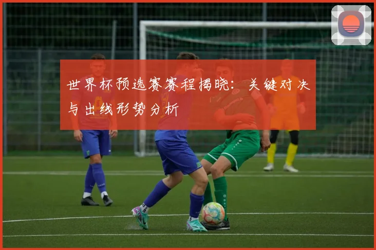 世界杯预选赛赛程揭晓:关键对决与出线形势分析