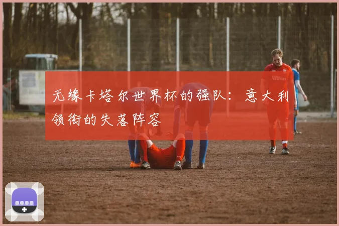 无缘卡塔尔世界杯的强队：意大利领衔的失落阵容