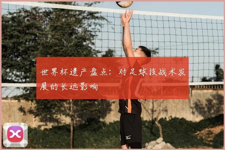 世界杯遗产盘点：对足球技战术发展的长远影响