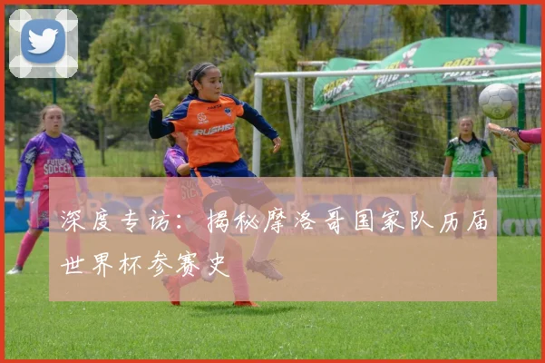 深度专访:揭秘摩洛哥国家队历届世界杯参赛史