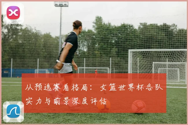 从预选赛看格局：女篮世界杯各队实力与前景深度评估