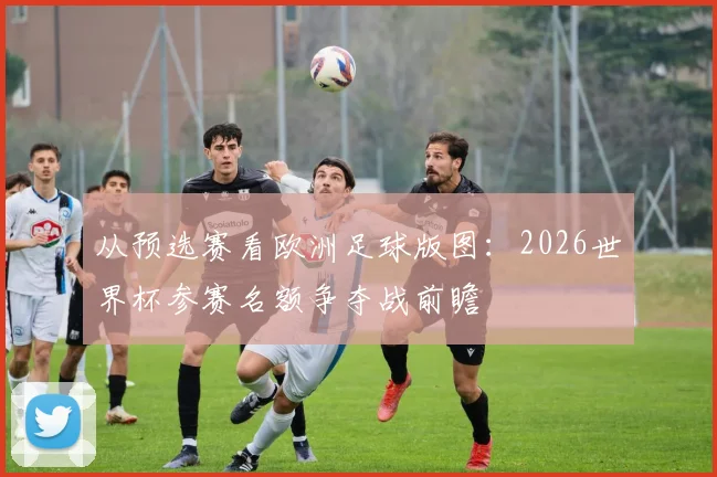 从预选赛看欧洲足球版图：2026世界杯参赛名额争夺战前瞻