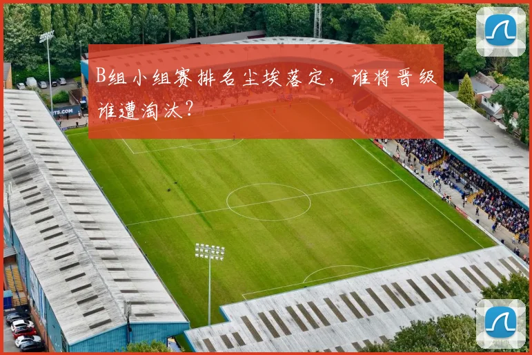 B组小组赛排名尘埃落定,谁将晋级谁遭淘汰?